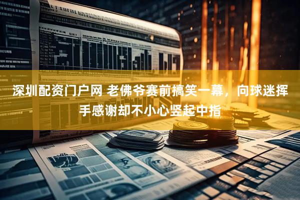 深圳配资门户网 老佛爷赛前搞笑一幕，向球迷挥手感谢却不小心竖起中指