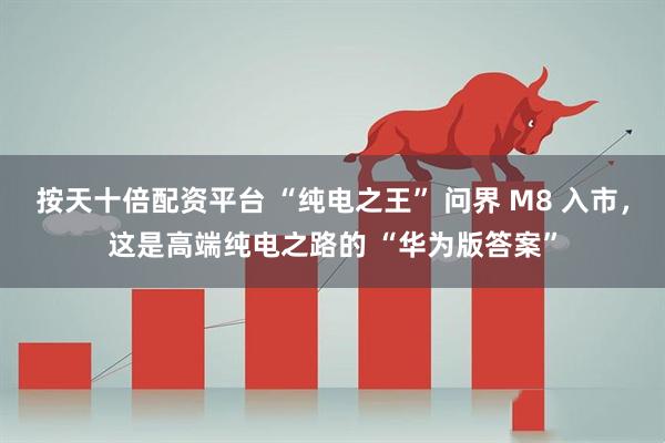 按天十倍配资平台 “纯电之王” 问界 M8 入市，这是高端纯电之路的 “华为版答案”