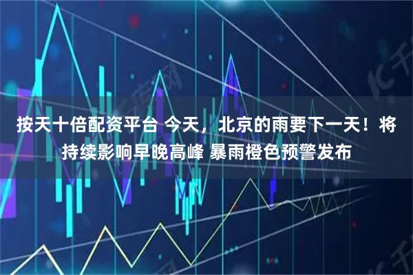 按天十倍配资平台 今天，北京的雨要下一天！将持续影响早晚高峰 暴雨橙色预警发布