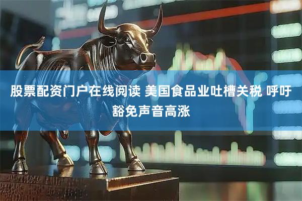 股票配资门户在线阅读 美国食品业吐槽关税 呼吁豁免声音高涨