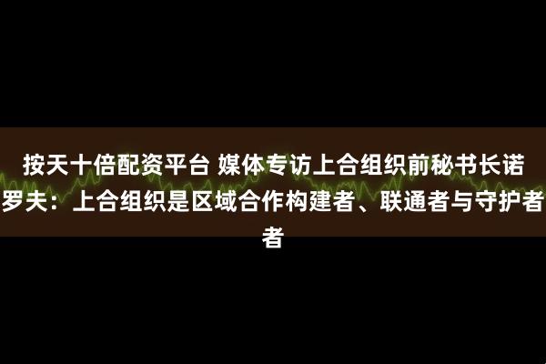 按天十倍配资平台 媒体专访上合组织前秘书长诺罗夫：上合组织是区域合作构建者、联通者与守护者