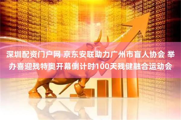 深圳配资门户网 京东安联助力广州市盲人协会 举办喜迎残特奥开幕倒计时100天残健融合运动会
