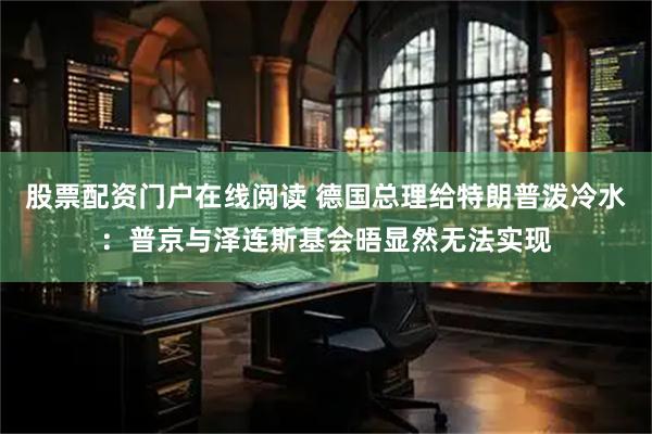 股票配资门户在线阅读 德国总理给特朗普泼冷水：普京与泽连斯基会晤显然无法实现