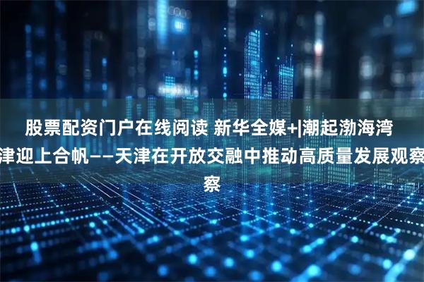 股票配资门户在线阅读 新华全媒+|潮起渤海湾 津迎上合帆——天津在开放交融中推动高质量发展观察