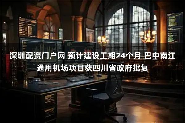深圳配资门户网 预计建设工期24个月 巴中南江通用机场项目获四川省政府批复