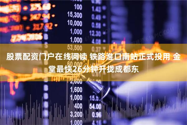 股票配资门户在线阅读 铁路淮口南站正式投用 金堂最快26分钟开拢成都东
