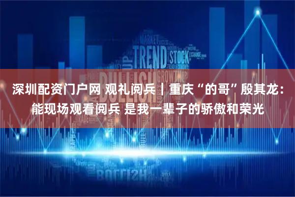 深圳配资门户网 观礼阅兵｜重庆“的哥”殷其龙：能现场观看阅兵 是我一辈子的骄傲和荣光