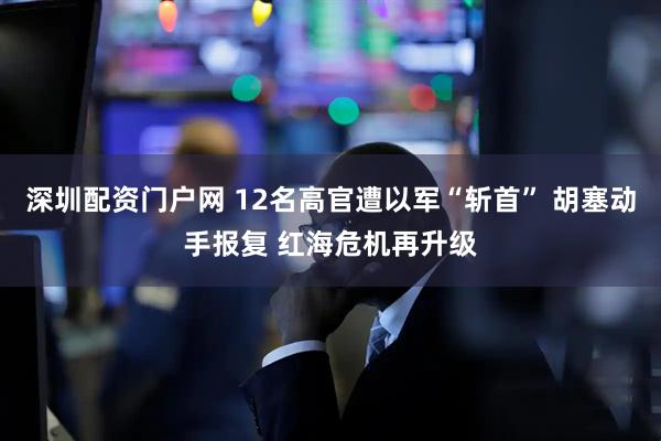 深圳配资门户网 12名高官遭以军“斩首” 胡塞动手报复 红海危机再升级
