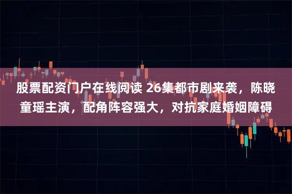 股票配资门户在线阅读 26集都市剧来袭，陈晓童瑶主演，配角阵容强大，对抗家庭婚姻障碍