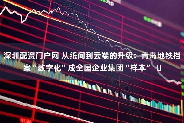 深圳配资门户网 从纸间到云端的升级：青岛地铁档案“数字化”成全国企业集团“样本”  ​