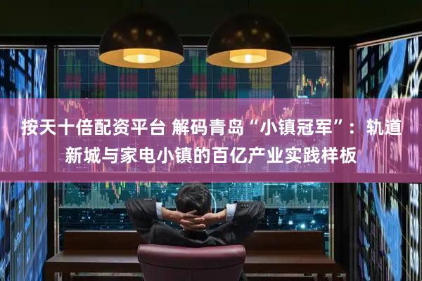 按天十倍配资平台 解码青岛“小镇冠军”：轨道新城与家电小镇的百亿产业实践样板