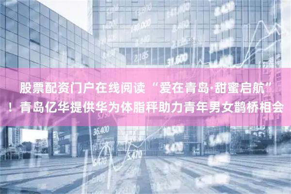 股票配资门户在线阅读 “爱在青岛·甜蜜启航”！青岛亿华提供华为体脂秤助力青年男女鹊桥相会