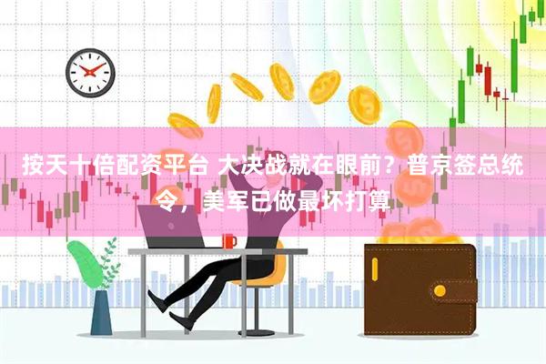 按天十倍配资平台 大决战就在眼前？普京签总统令，美军已做最坏打算