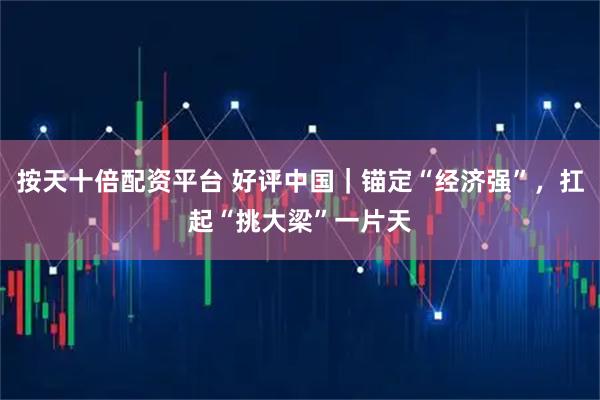 按天十倍配资平台 好评中国｜锚定“经济强”，扛起“挑大梁”一片天