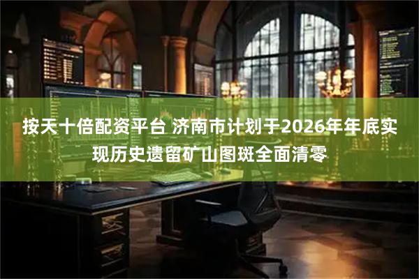 按天十倍配资平台 济南市计划于2026年年底实现历史遗留矿山图斑全面清零