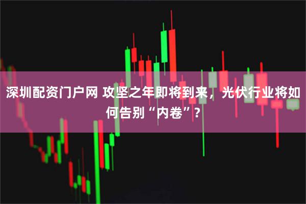 深圳配资门户网 攻坚之年即将到来,光伏行业将如何告别“内卷”?