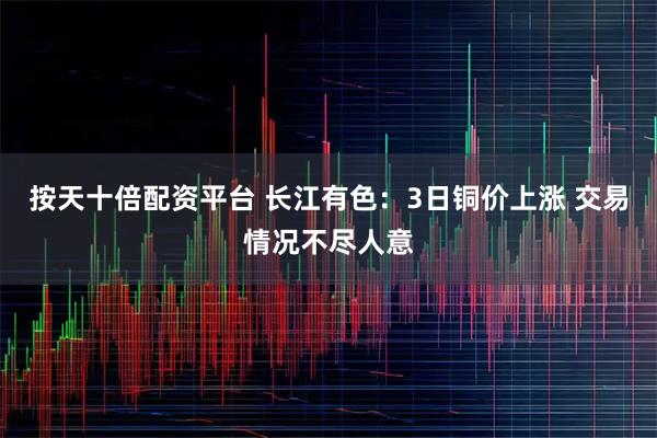 按天十倍配资平台 长江有色：3日铜价上涨 交易情况不尽人意