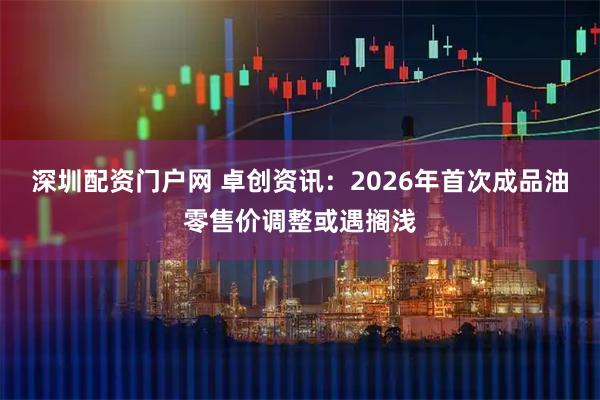 深圳配资门户网 卓创资讯：2026年首次成品油零售价调整或遇搁浅