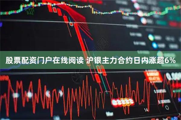 股票配资门户在线阅读 沪银主力合约日内涨超6%