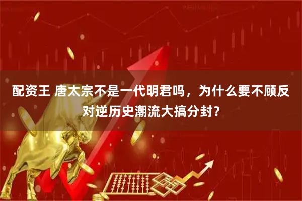 配资王 唐太宗不是一代明君吗，为什么要不顾反对逆历史潮流大搞分封？