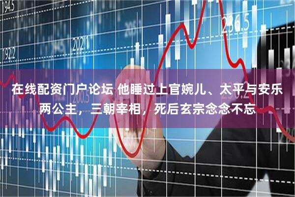 在线配资门户论坛 他睡过上官婉儿、太平与安乐两公主，三朝宰相，死后玄宗念念不忘