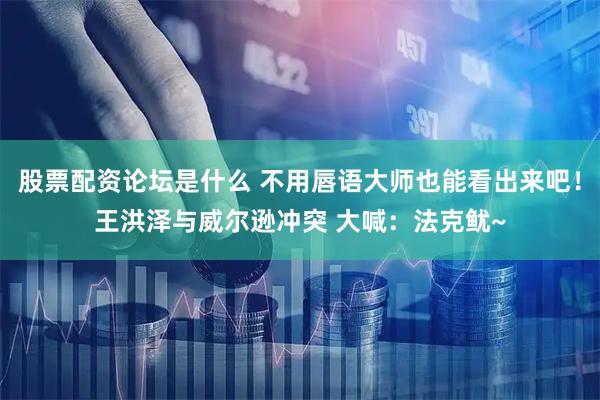 股票配资论坛是什么 不用唇语大师也能看出来吧！王洪泽与威尔逊冲突 大喊：法克鱿~