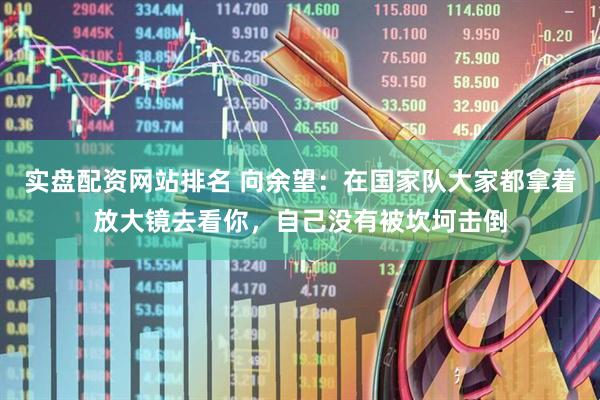 实盘配资网站排名 向余望：在国家队大家都拿着放大镜去看你，自己没有被坎坷击倒