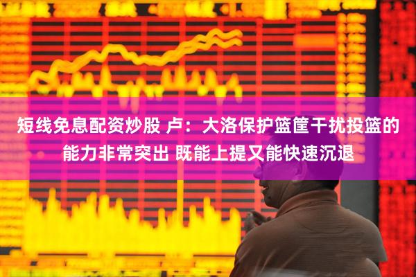 短线免息配资炒股 卢：大洛保护篮筐干扰投篮的能力非常突出 既能上提又能快速沉退