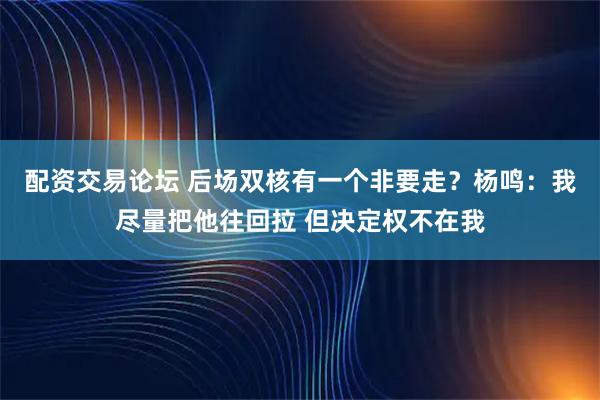 配资交易论坛 后场双核有一个非要走？杨鸣：我尽量把他往回拉 但决定权不在我