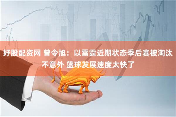 好股配资网 曾令旭：以雷霆近期状态季后赛被淘汰不意外 篮球发展速度太快了