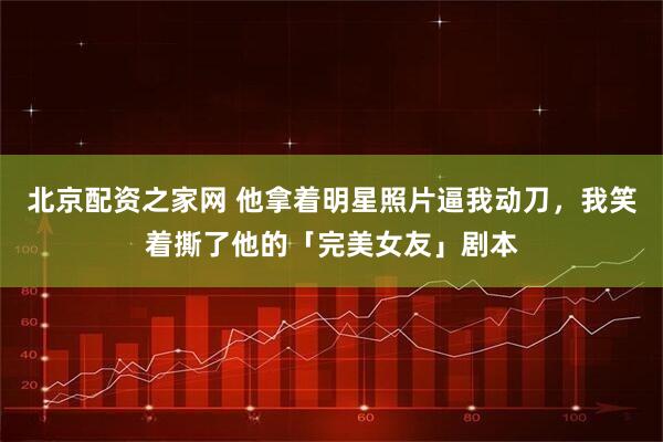 北京配资之家网 他拿着明星照片逼我动刀，我笑着撕了他的「完美女友」剧本