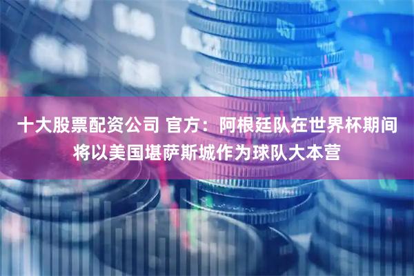 十大股票配资公司 官方：阿根廷队在世界杯期间将以美国堪萨斯城作为球队大本营