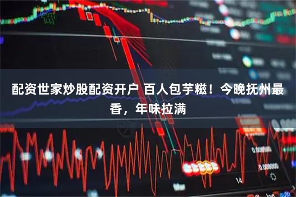 配资世家炒股配资开户 百人包芋糍！今晚抚州最香，年味拉满