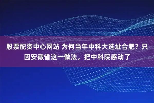股票配资中心网站 为何当年中科大选址合肥？只因安徽省这一做法，把中科院感动了
