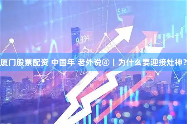 厦门股票配资 中国年 老外说④丨为什么要迎接灶神？