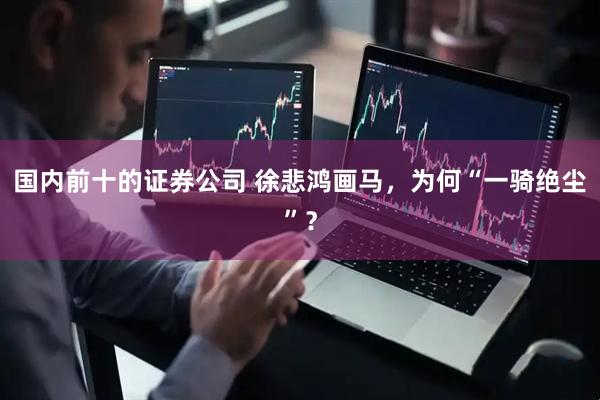 国内前十的证券公司 徐悲鸿画马，为何“一骑绝尘”？