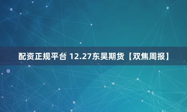 配资正规平台 12.27东吴期货【双焦周报】