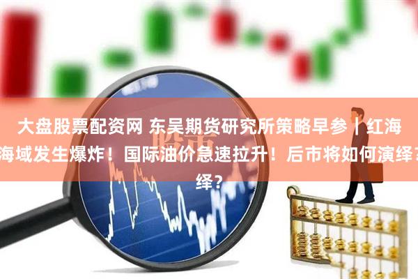 大盘股票配资网 东吴期货研究所策略早参｜红海海域发生爆炸！国际油价急速拉升！后市将如何演绎？