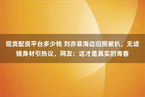现货配资平台多少钱 刘亦菲海边旧照被扒，无滤镜身材引热议，网友：这才是真实的青春