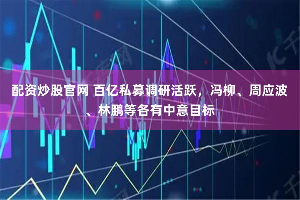 配资炒股官网 百亿私募调研活跃，冯柳、周应波、林鹏等各有中意目标