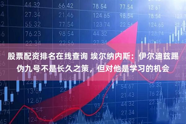 股票配资排名在线查询 埃尔纳内斯：伊尔迪兹踢伪九号不是长久之策，但对他是学习的机会