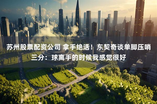 苏州股票配资公司 拿手绝活！东契奇谈单脚压哨三分：球离手的时候我感觉很好