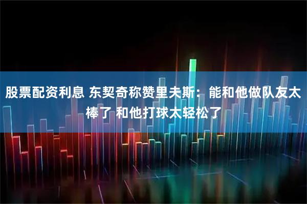 股票配资利息 东契奇称赞里夫斯：能和他做队友太棒了 和他打球太轻松了