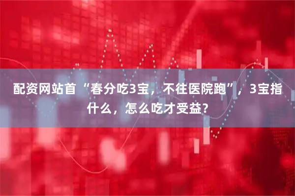 配资网站首 “春分吃3宝，不往医院跑”，3宝指什么，怎么吃才受益？