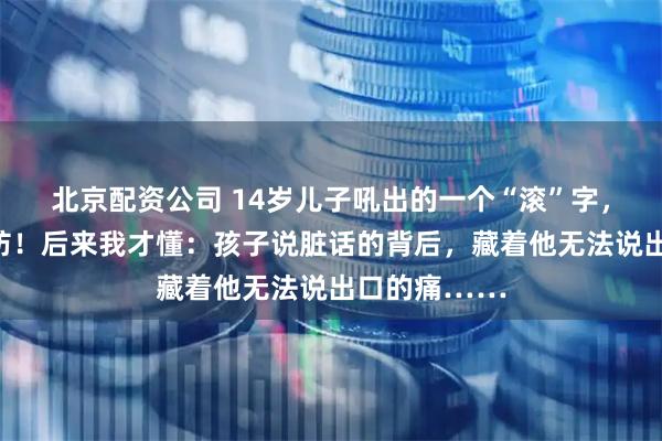 北京配资公司 14岁儿子吼出的一个“滚”字，瞬间让我破防！后来我才懂：孩子说脏话的背后，藏着他无法说出口的痛……
