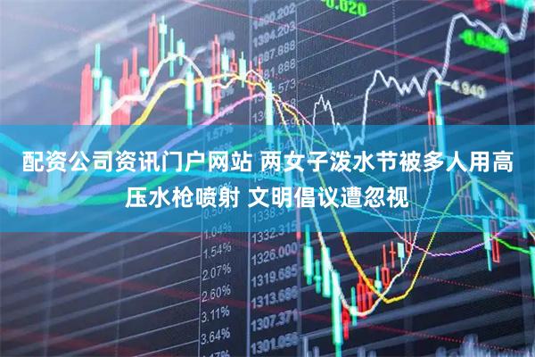 配资公司资讯门户网站 两女子泼水节被多人用高压水枪喷射 文明倡议遭忽视