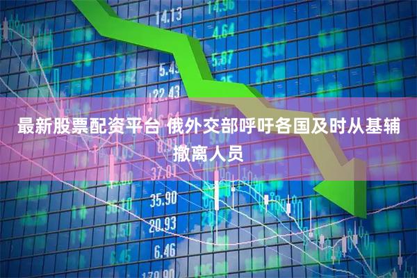 最新股票配资平台 俄外交部呼吁各国及时从基辅撤离人员