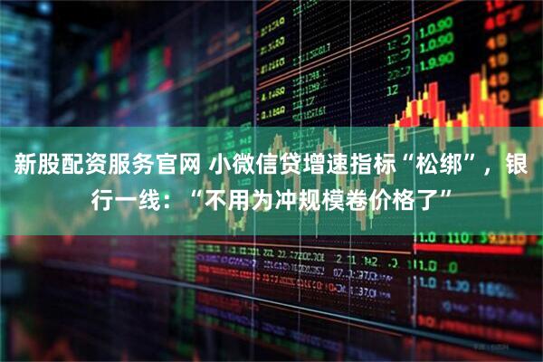 新股配资服务官网 小微信贷增速指标“松绑”，银行一线：“不用为冲规模卷价格了”