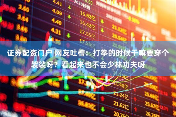 证券配资门户 网友吐槽：打拳的时候干嘛要穿个袈裟呀？看起来也不会少林功夫呀