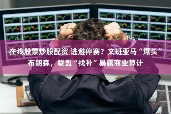 在线股票炒股配资 逃避停赛？文班亚马“爆头”布朗森，联盟“找补”暴露商业算计